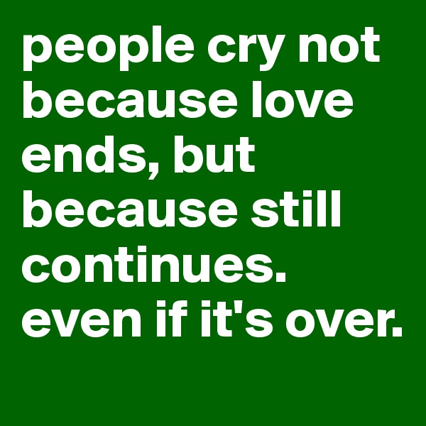 people cry not because love ends, but because still continues. even if it's over.