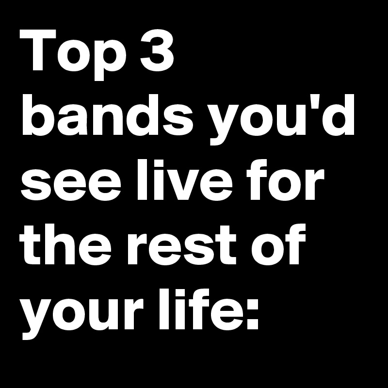 Top 3 bands you'd see live for the rest of your life: