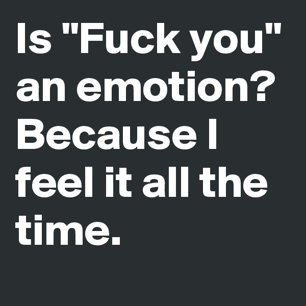 Is "Fuck you" an emotion? Because I feel it all the time. 