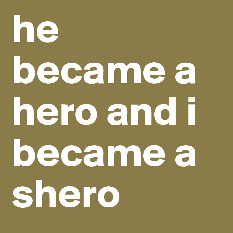 he became a hero and i became a shero