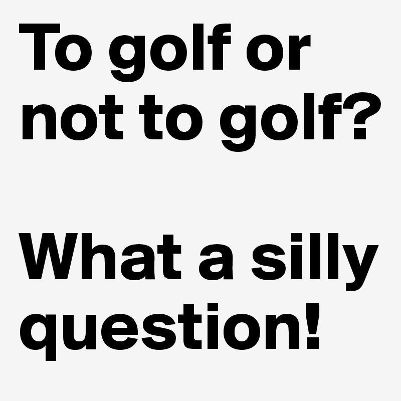 To golf or not to golf? 

What a silly question!