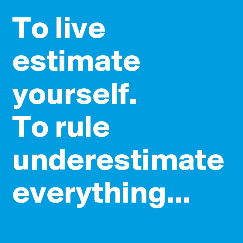 To live estimate yourself.
To rule underestimate
everything...