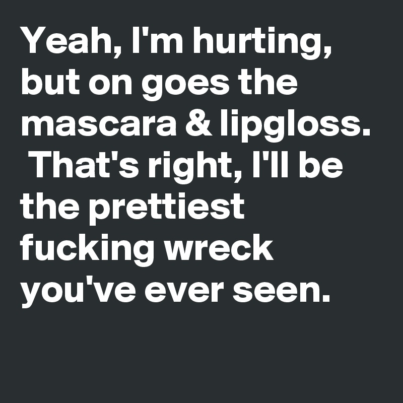 Yeah, I'm hurting, but on goes the mascara & lipgloss.  That's right, I'll be the prettiest fucking wreck you've ever seen.
