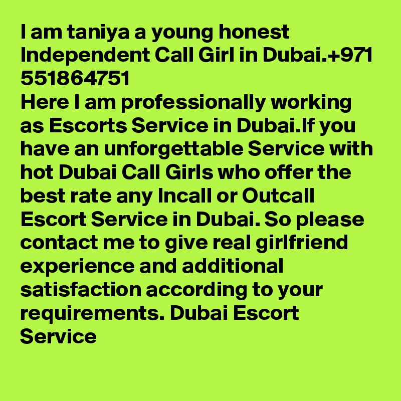 I am taniya a young honest Independent Call Girl in Dubai.+971 551864751
Here I am professionally working as Escorts Service in Dubai.If you have an unforgettable Service with hot Dubai Call Girls who offer the best rate any Incall or Outcall Escort Service in Dubai. So please contact me to give real girlfriend experience and additional satisfaction according to your requirements. Dubai Escort Service
