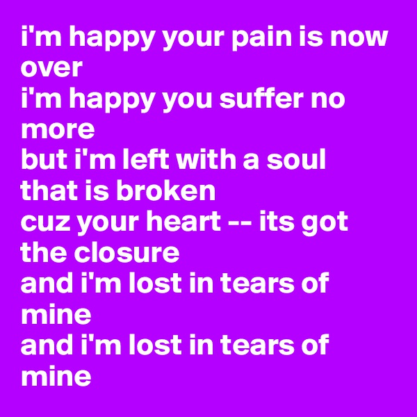 i'm happy your pain is now over
i'm happy you suffer no more 
but i'm left with a soul  that is broken
cuz your heart -- its got the closure
and i'm lost in tears of mine
and i'm lost in tears of mine