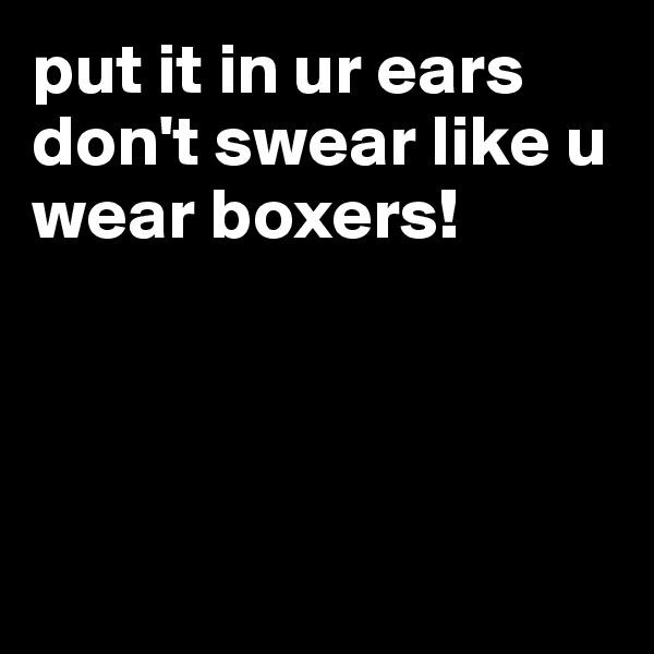 put it in ur ears
don't swear like u wear boxers!




