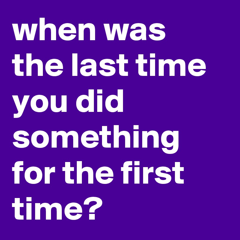 when was the last time you did something for the first time? 