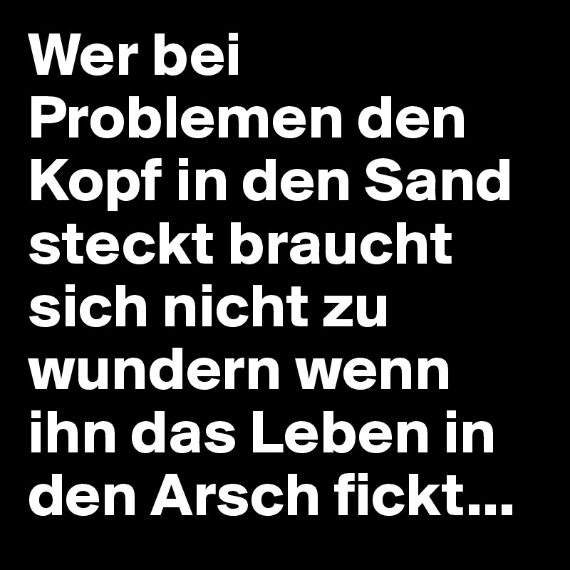 Wer bei Problemen den Kopf in den Sand steckt braucht sich nicht zu wundern wenn ihn das Leben in den Arsch fickt...