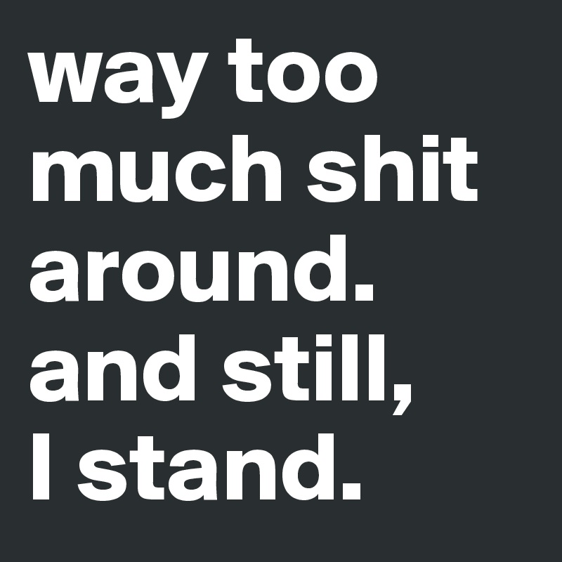 way too much shit around. and still,
I stand. 