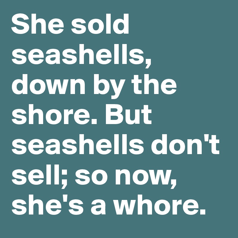 She sold seashells, down by the shore. But seashells don't sell; so now, she's a whore.