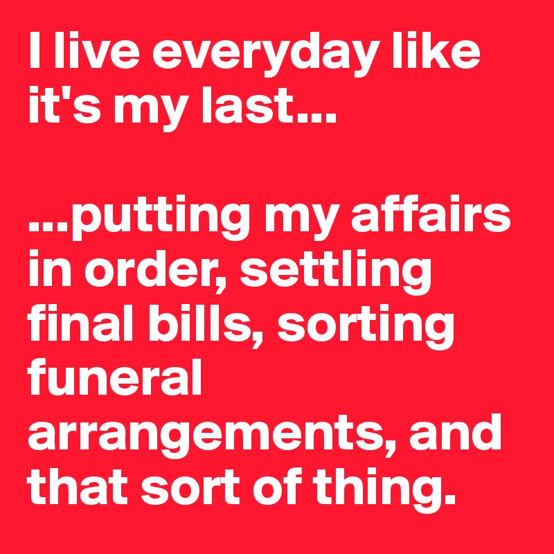 I live everyday like it's my last...

...putting my affairs in order, settling final bills, sorting funeral arrangements, and that sort of thing.