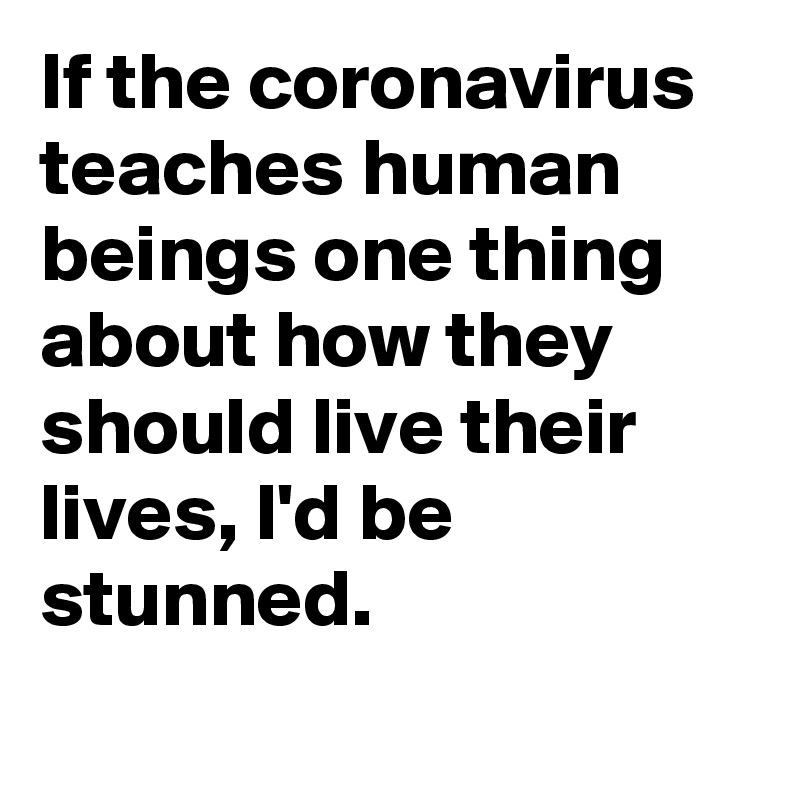 If the coronavirus teaches human beings one thing about how they should live their lives, I'd be stunned.
