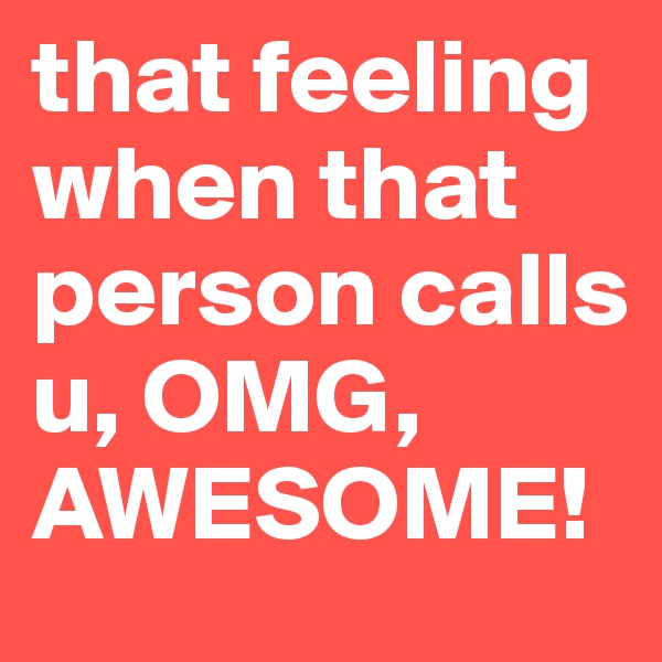 that feeling when that person calls u, OMG, AWESOME!