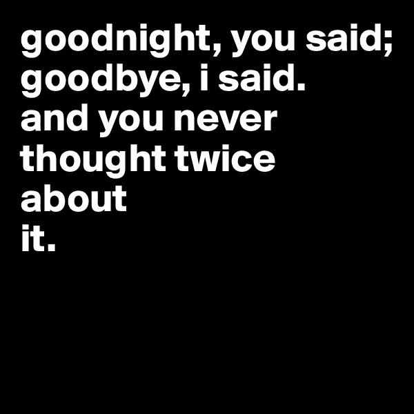 goodnight, you said;
goodbye, i said.
and you never
thought twice
about
it.


