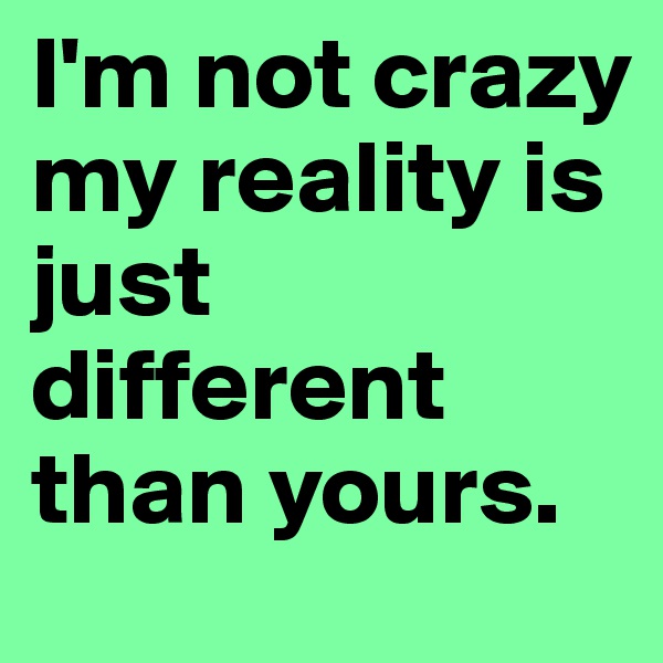 I'm not crazy my reality is just different than yours.