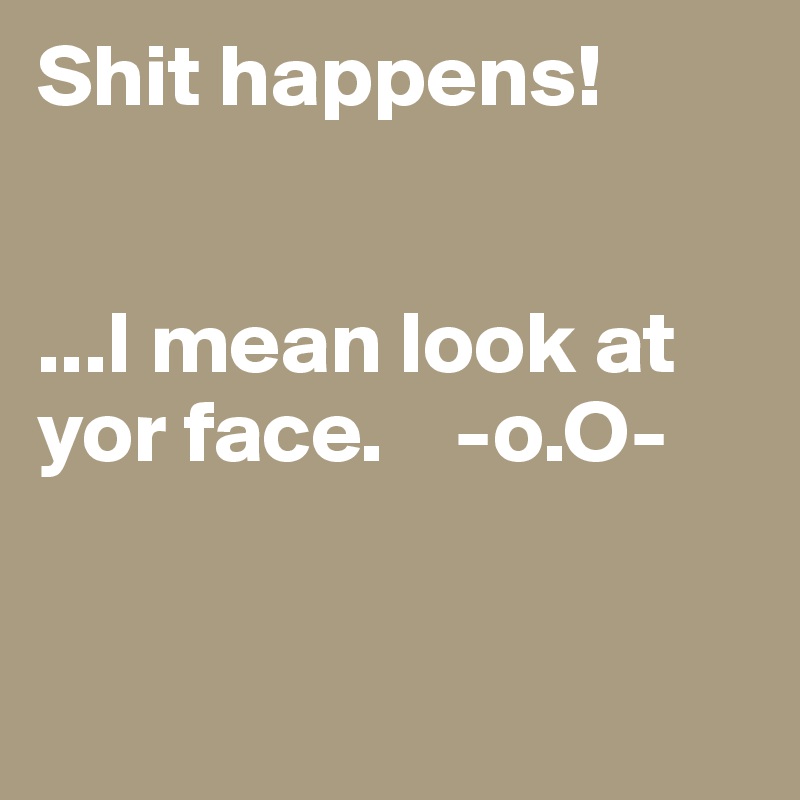 Shit happens!


...I mean look at yor face.    -o.O-


