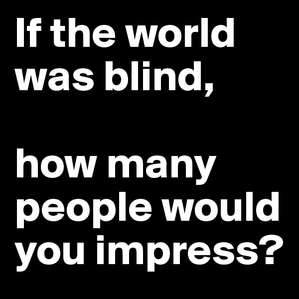 If the world was blind, 

how many people would you impress? 