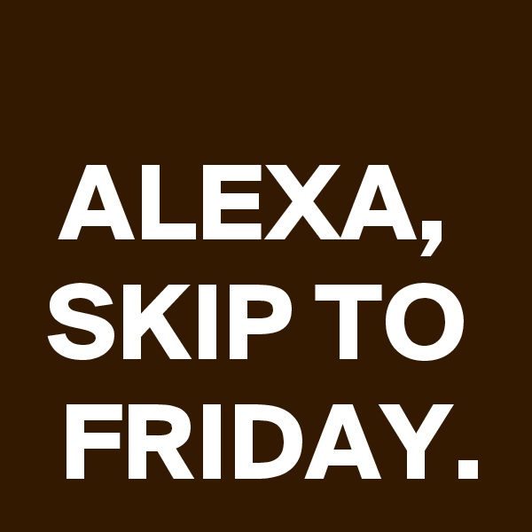 
ALEXA, SKIP TO FRIDAY.