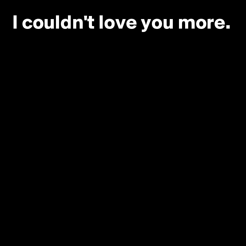 I couldn't love you more.








