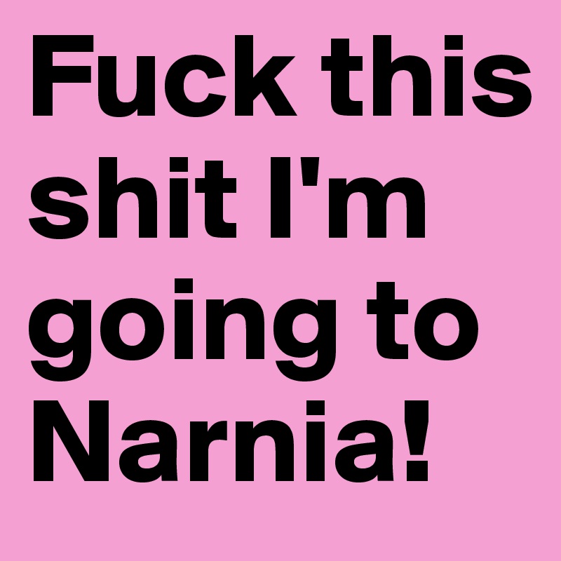 Fuck this shit I'm going to Narnia!