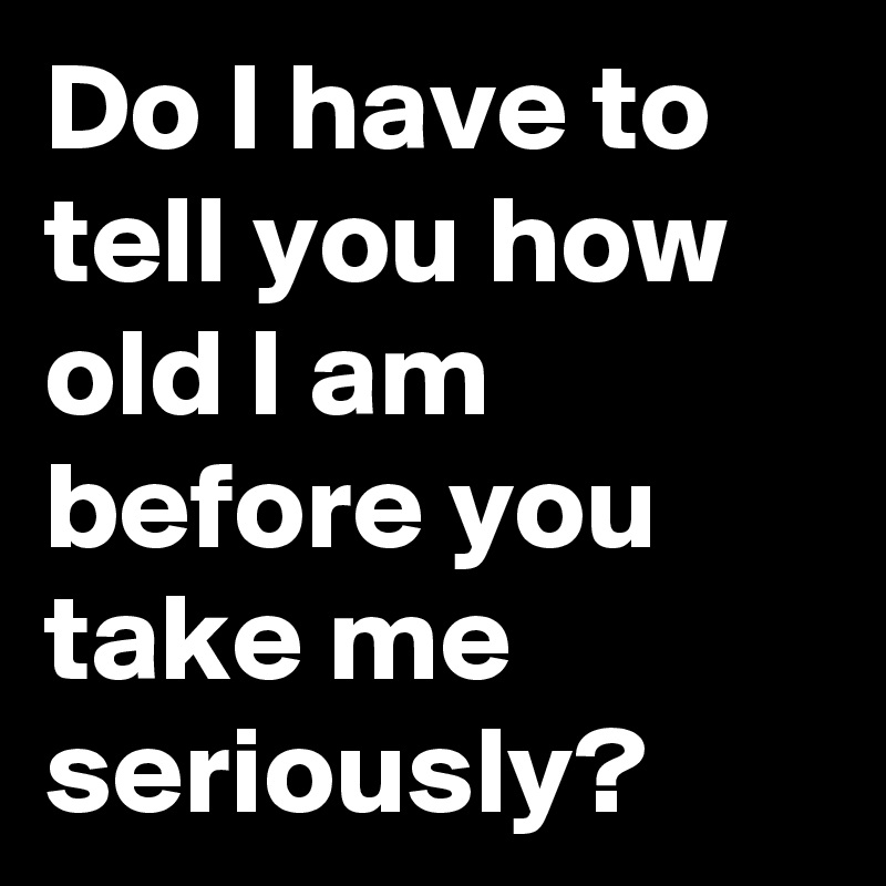 Do I have to tell you how old I am before you take me seriously?