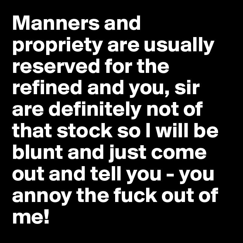 Manners and propriety are usually reserved for the refined and you, sir are definitely not of that stock so I will be blunt and just come out and tell you - you annoy the fuck out of me!