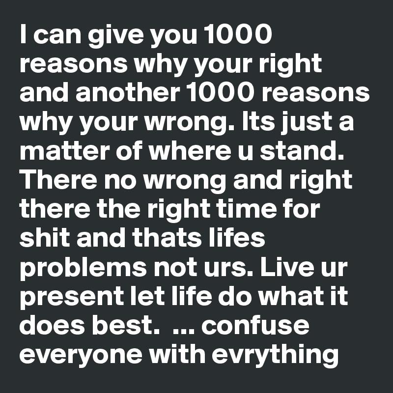 I can give you 1000 reasons why your right and another 1000 reasons why your wrong. Its just a matter of where u stand. There no wrong and right there the right time for shit and thats lifes problems not urs. Live ur present let life do what it does best.  ... confuse everyone with evrything 