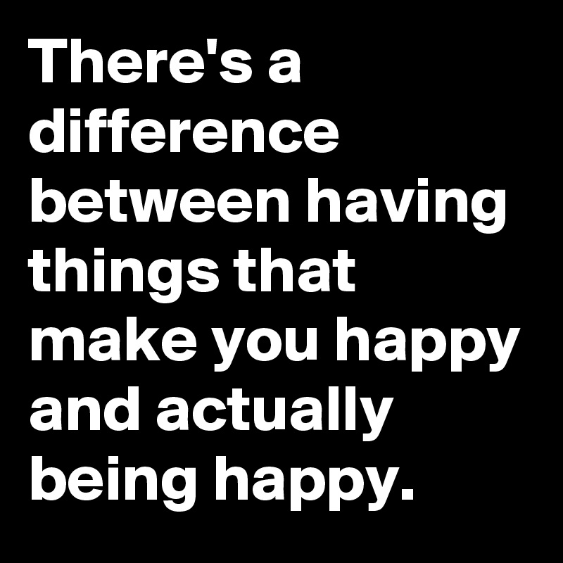 There's a difference between having things that make you happy and actually being happy.