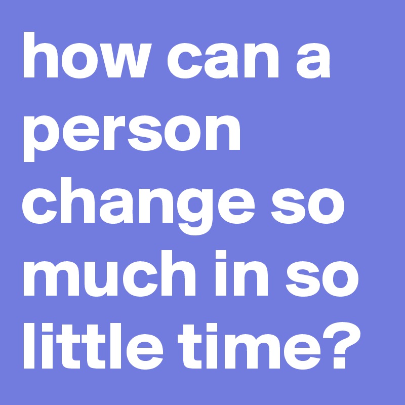 how can a person change so much in so little time?