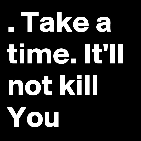 . Take a time. It'll not kill You