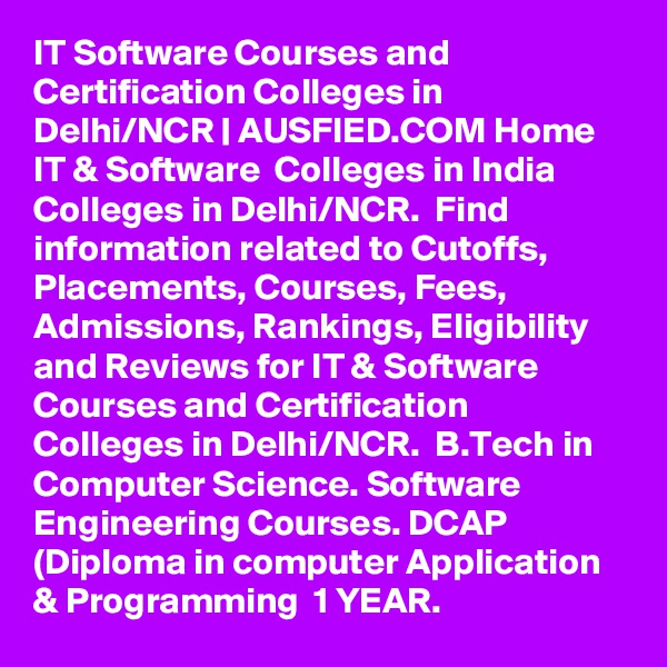 IT Software Courses and Certification Colleges in Delhi/NCR | AUSFIED.COM Home  IT & Software  Colleges in India Colleges in Delhi/NCR.  Find information related to Cutoffs, Placements, Courses, Fees, Admissions, Rankings, Eligibility and Reviews for IT & Software Courses and Certification Colleges in Delhi/NCR.  B.Tech in Computer Science. Software Engineering Courses. DCAP (Diploma in computer Application & Programming  1 YEAR. 