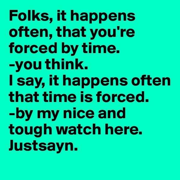 Folks, it happens often, that you're forced by time. 
-you think. 
I say, it happens often that time is forced. 
-by my nice and tough watch here. Justsayn.