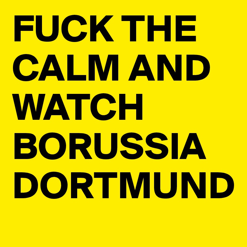 FUCK THE CALM AND WATCH BORUSSIA DORTMUND