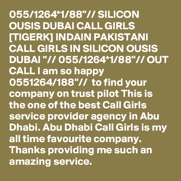 055/1264*1/88"// SILICON OUSIS DUBAI CALL GIRLS [TIGERK] INDAIN PAKISTANI CALL GIRLS IN SILICON OUSIS DUBAI "// 055/1264*1/88"// OUT CALL I am so happy 0551264/188"//  to find your company on trust pilot This is the one of the best Call Girls service provider agency in Abu Dhabi. Abu Dhabi Call Girls is my all time favourite company. Thanks providing me such an amazing service.