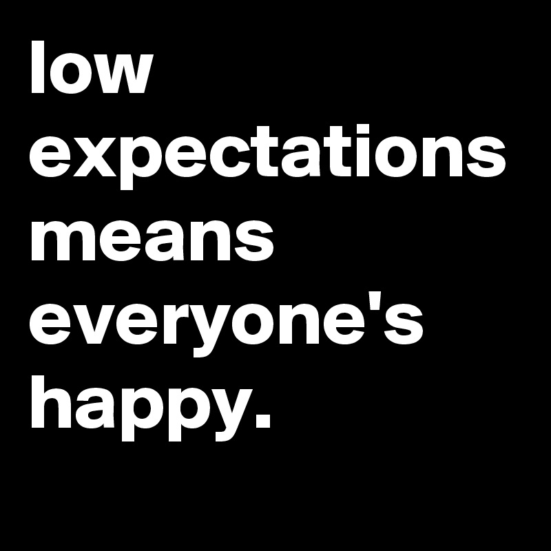 low expectations means everyone's happy.