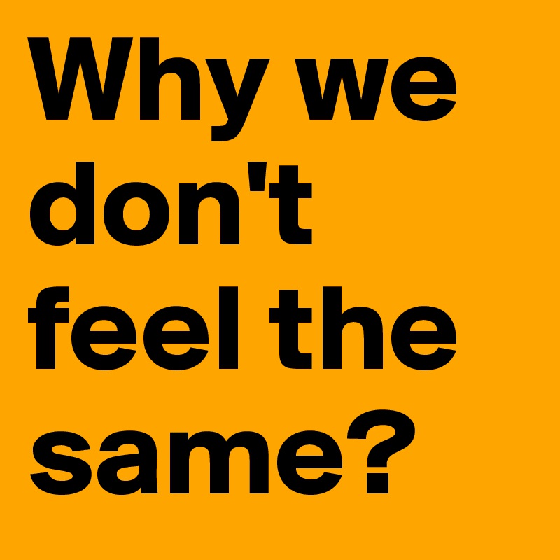 Why we don't feel the same? 