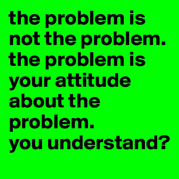 the problem is not the problem.
the problem is your attitude about the problem. 
you understand?