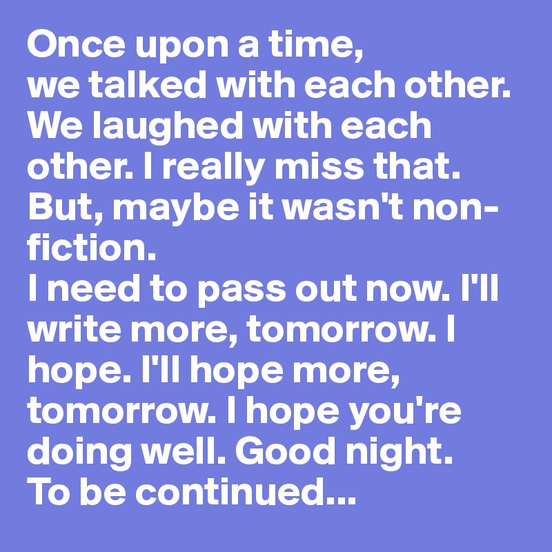 Once upon a time,
we talked with each other. We laughed with each other. I really miss that. But, maybe it wasn't non-fiction. 
I need to pass out now. I'll write more, tomorrow. I hope. I'll hope more, tomorrow. I hope you're doing well. Good night. 
To be continued...