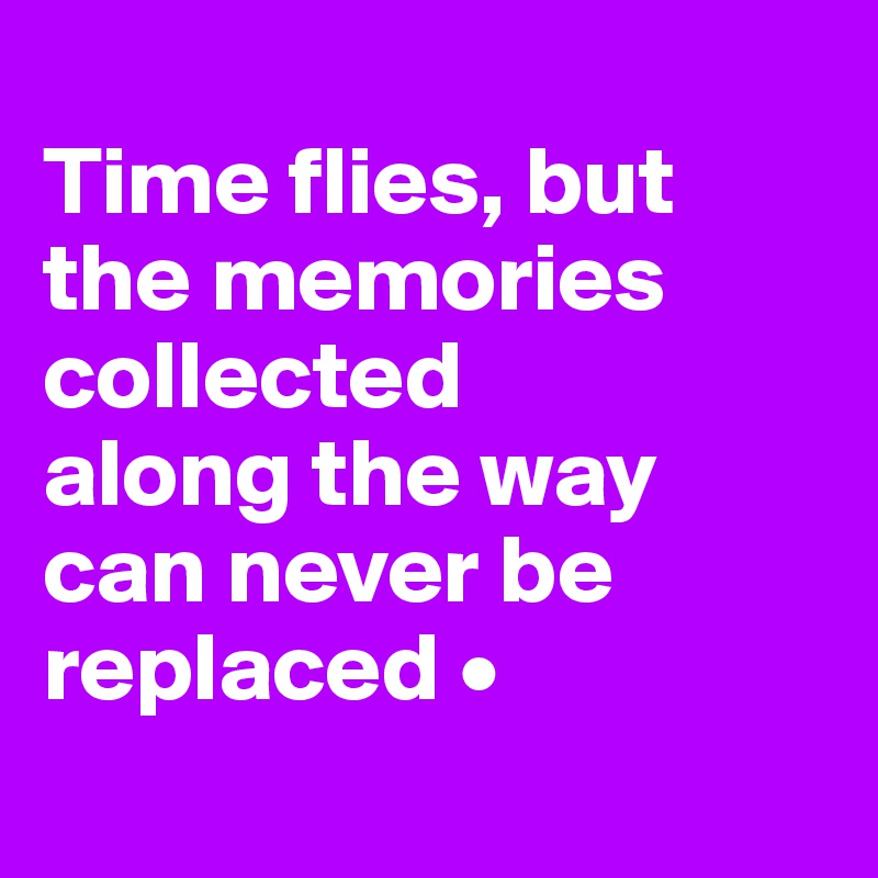 
Time flies, but the memories collected
along the way can never be replaced •
