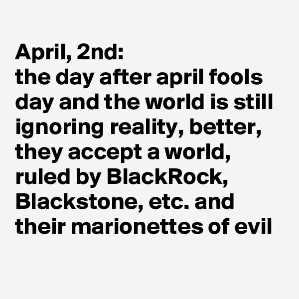 
April, 2nd: 
the day after april fools day and the world is still ignoring reality, better, they accept a world, ruled by BlackRock, Blackstone, etc. and their marionettes of evil