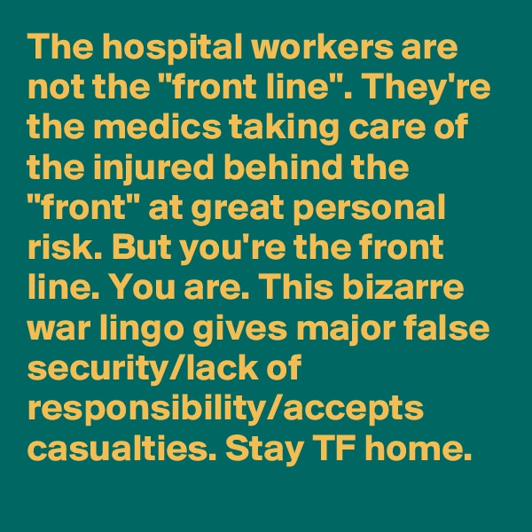 The hospital workers are not the "front line". They're the medics taking care of the injured behind the "front" at great personal risk. But you're the front line. You are. This bizarre war lingo gives major false security/lack of responsibility/accepts casualties. Stay TF home.
