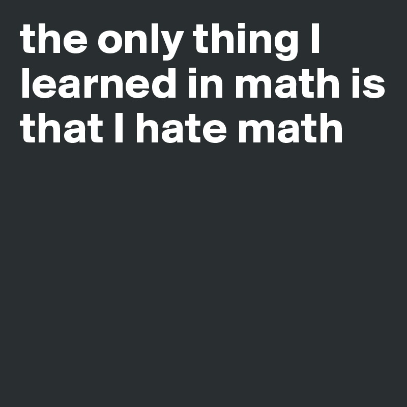 the only thing I learned in math is that I hate math 




