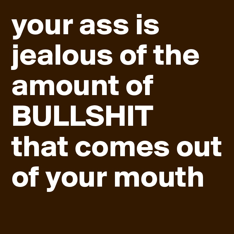 your ass is jealous of the amount of BULLSHIT
that comes out of your mouth 