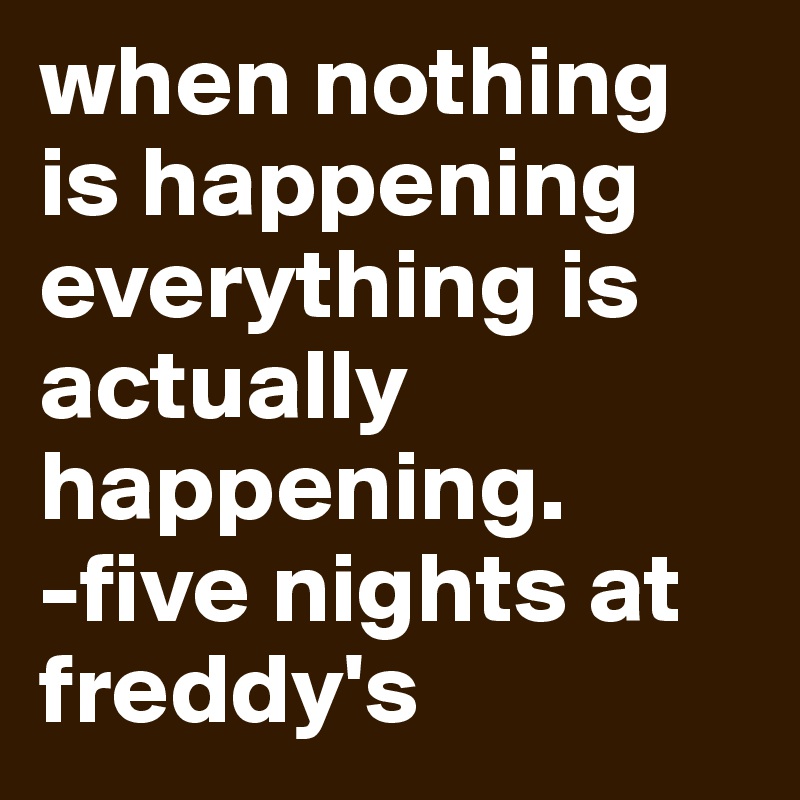 when nothing is happening everything is actually happening.
-five nights at freddy's