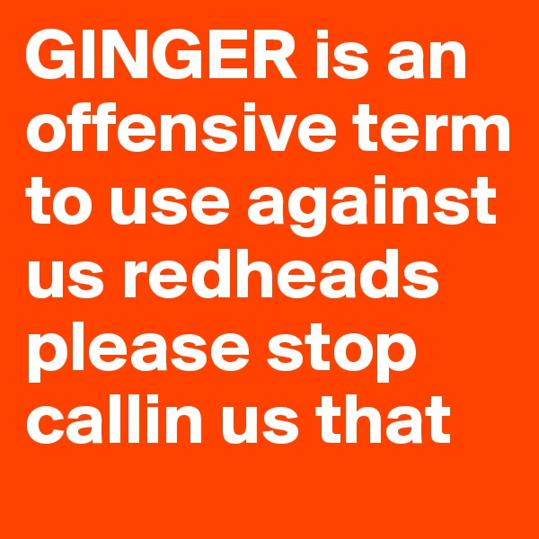 GINGER is an offensive term to use against us redheads please stop callin us that 
