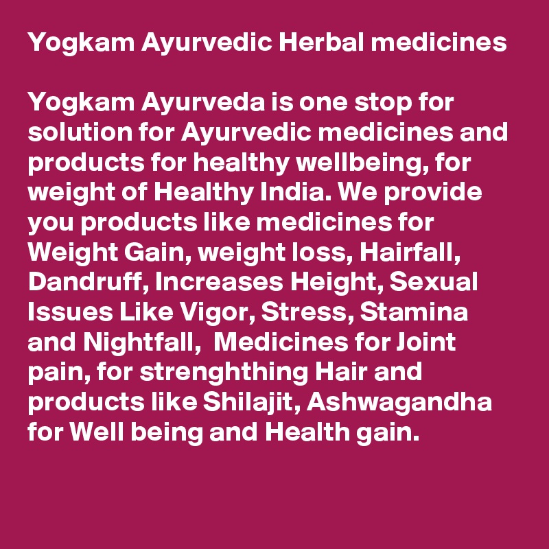 Yogkam Ayurvedic Herbal medicines

Yogkam Ayurveda is one stop for solution for Ayurvedic medicines and products for healthy wellbeing, for weight of Healthy India. We provide you products like medicines for Weight Gain, weight loss, Hairfall, Dandruff, Increases Height, Sexual Issues Like Vigor, Stress, Stamina and Nightfall,  Medicines for Joint pain, for strenghthing Hair and products like Shilajit, Ashwagandha for Well being and Health gain.