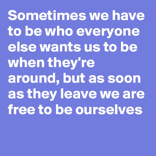 Sometimes we have to be who everyone else wants us to be when they're around, but as soon as they leave we are free to be ourselves 