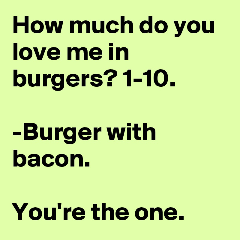 How much do you love me in burgers? 1-10.

-Burger with bacon.

You're the one.