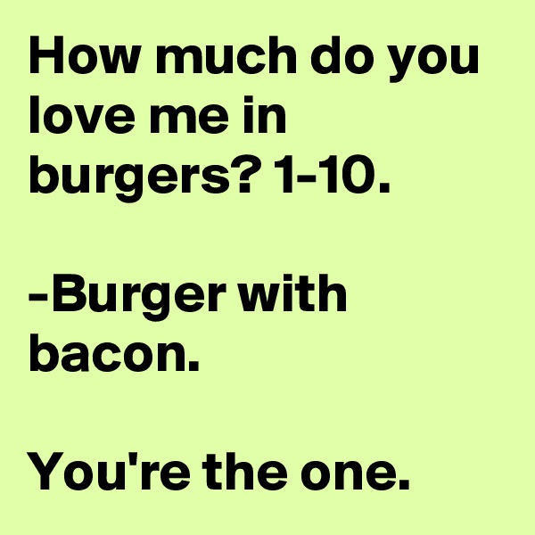How much do you love me in burgers? 1-10.

-Burger with bacon.

You're the one.