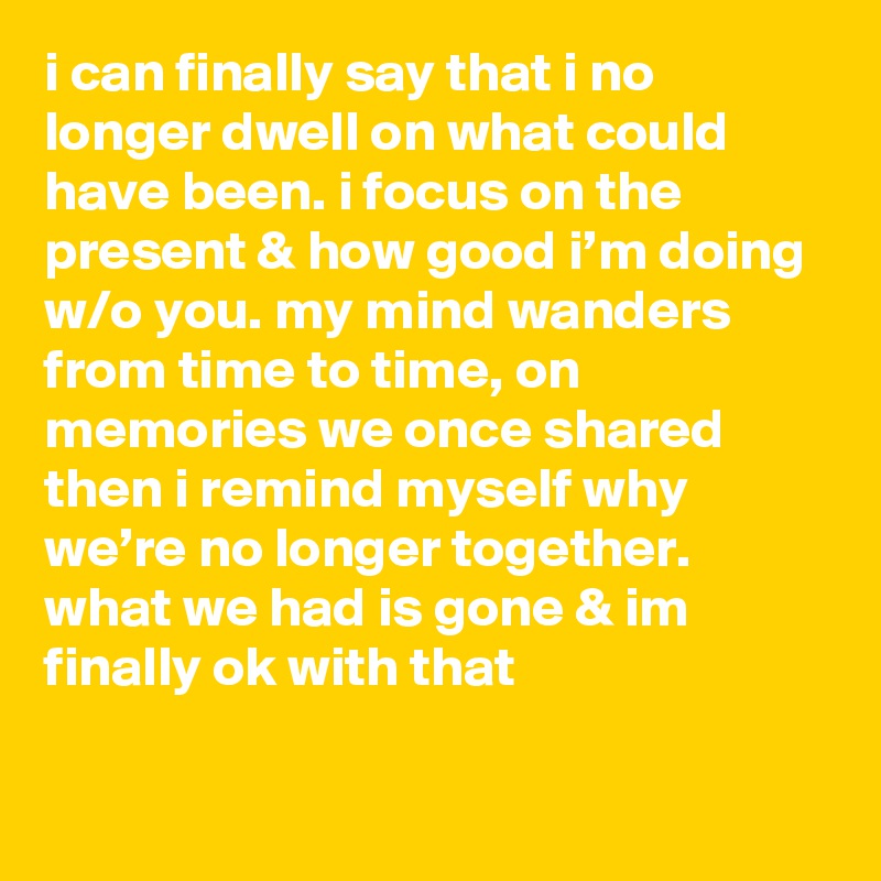 i can finally say that i no longer dwell on what could have been. i focus on the present & how good i’m doing w/o you. my mind wanders from time to time, on memories we once shared then i remind myself why we’re no longer together. what we had is gone & im finally ok with that